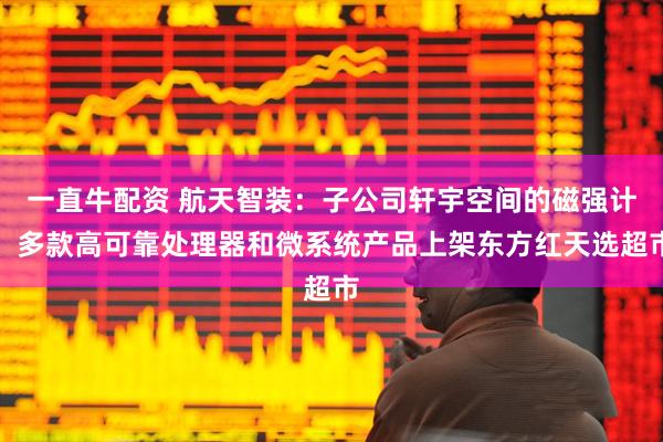 一直牛配资 航天智装：子公司轩宇空间的磁强计、多款高可靠处理器和微系统产品上架东方红天选超市
