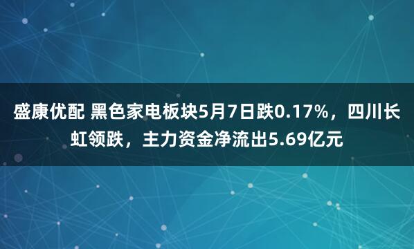 盛康优配 黑色家电板块5月7日跌0.17%，四川长虹领跌，主力资金净流出5.69亿元