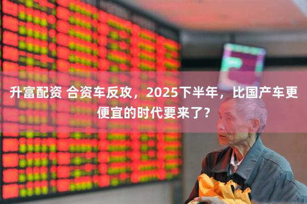 升富配资 合资车反攻，2025下半年，比国产车更便宜的时代要来了？