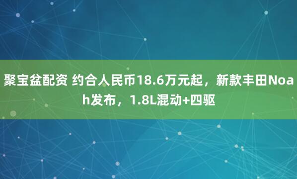 聚宝盆配资 约合人民币18.6万元起，新款丰田Noah发布，1.8L混动+四驱