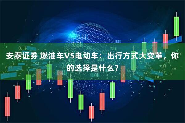 安泰证券 燃油车VS电动车：出行方式大变革，你的选择是什么？