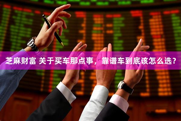 芝麻财富 关于买车那点事，靠谱车到底该怎么选？