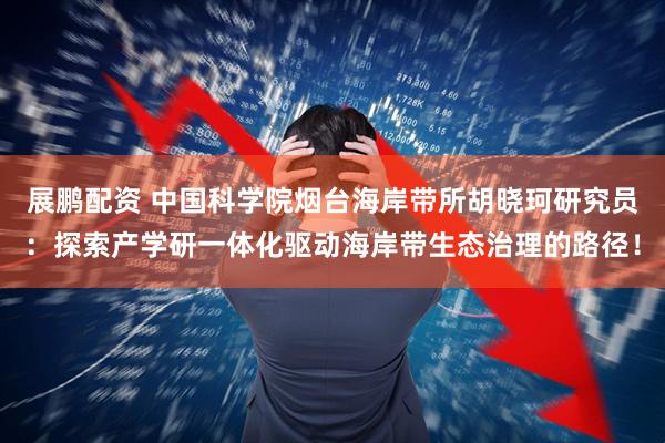 展鹏配资 中国科学院烟台海岸带所胡晓珂研究员：探索产学研一体化驱动海岸带生态治理的路径！