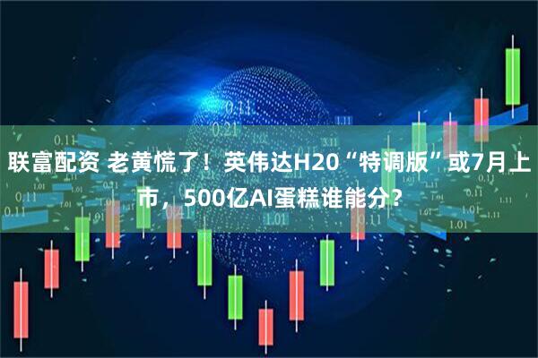 联富配资 老黄慌了！英伟达H20“特调版”或7月上市，500亿AI蛋糕谁能分？