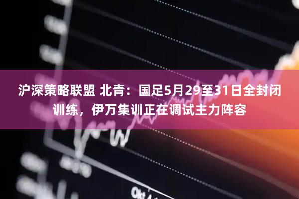 沪深策略联盟 北青：国足5月29至31日全封闭训练，伊万集训正在调试主力阵容
