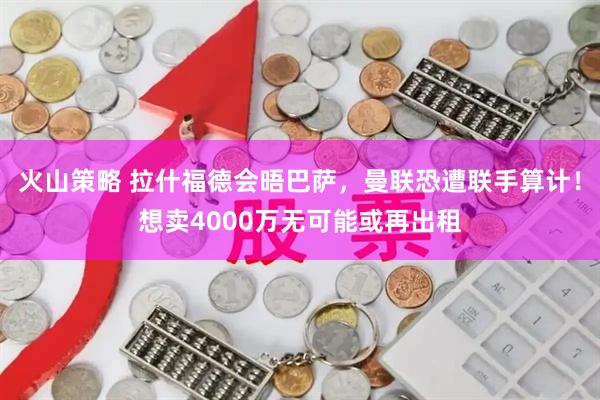 火山策略 拉什福德会晤巴萨，曼联恐遭联手算计！想卖4000万无可能或再出租