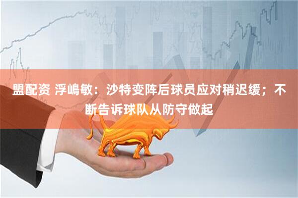 盟配资 浮嶋敏：沙特变阵后球员应对稍迟缓；不断告诉球队从防守做起