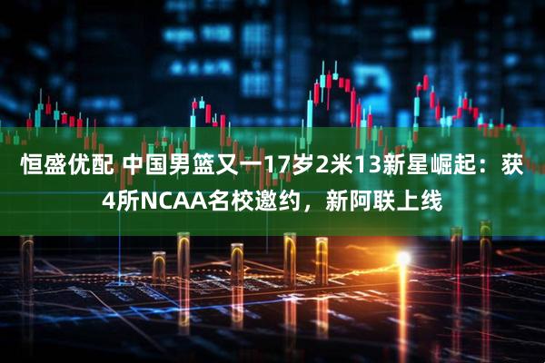 恒盛优配 中国男篮又一17岁2米13新星崛起：获4所NCAA名校邀约，新阿联上线