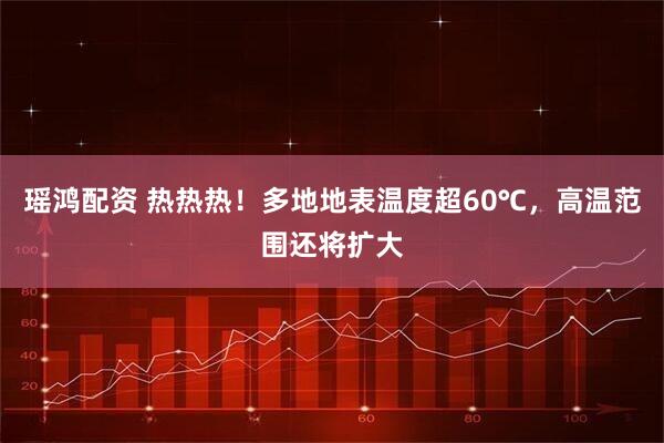 瑶鸿配资 热热热！多地地表温度超60℃，高温范围还将扩大