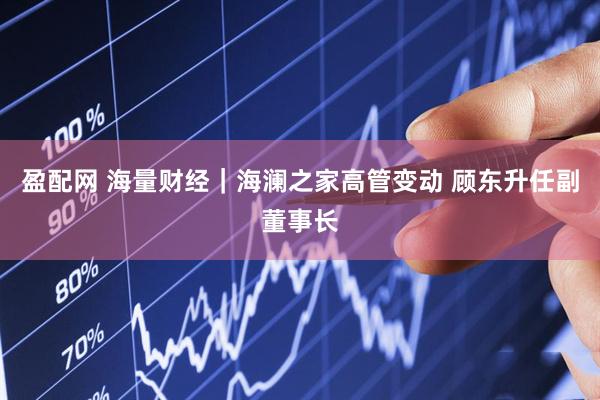 盈配网 海量财经｜海澜之家高管变动 顾东升任副董事长
