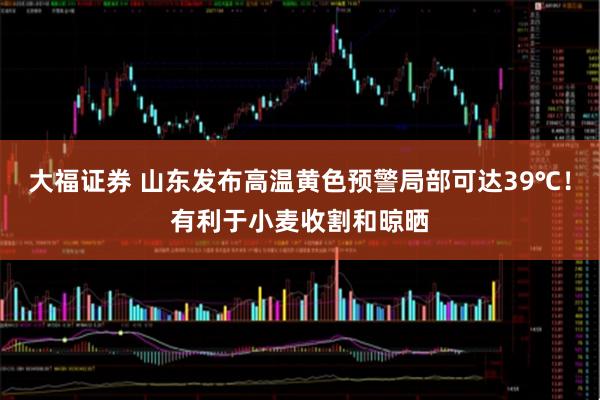 大福证券 山东发布高温黄色预警局部可达39℃！有利于小麦收割和晾晒