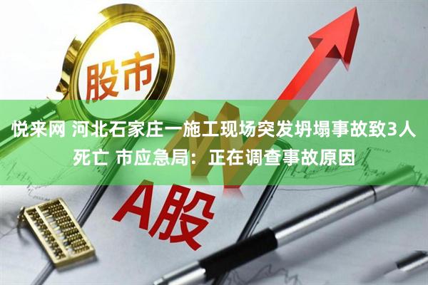 悦来网 河北石家庄一施工现场突发坍塌事故致3人死亡 市应急局：正在调查事故原因