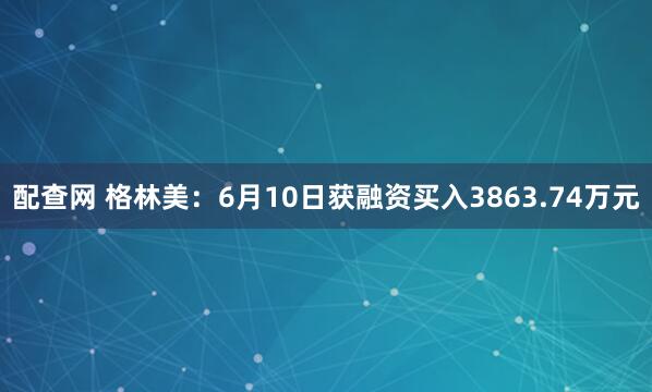 配查网 格林美：6月10日获融资买入3863.74万元