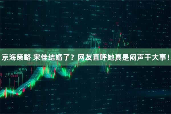京海策略 宋佳结婚了？网友直呼她真是闷声干大事！