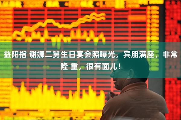 益阳指 谢娜二舅生日宴会照曝光，宾朋满座，非常隆 重，很有面儿！
