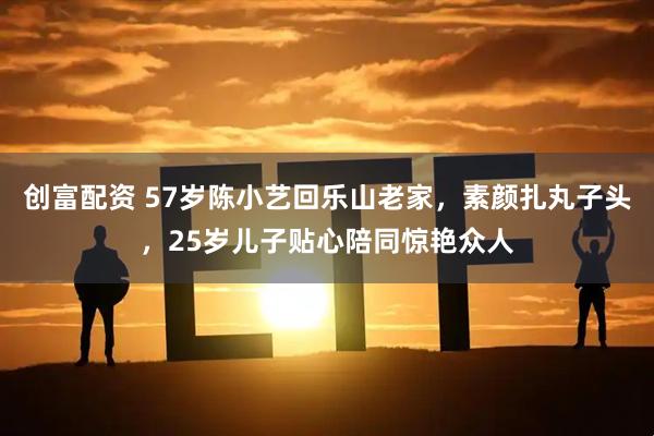 创富配资 57岁陈小艺回乐山老家，素颜扎丸子头，25岁儿子贴心陪同惊艳众人