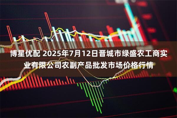 博星优配 2025年7月12日晋城市绿盛农工商实业有限公司农副产品批发市场价格行情