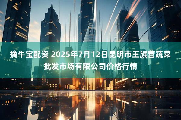 擒牛宝配资 2025年7月12日昆明市王旗营蔬菜批发市场有限公司价格行情