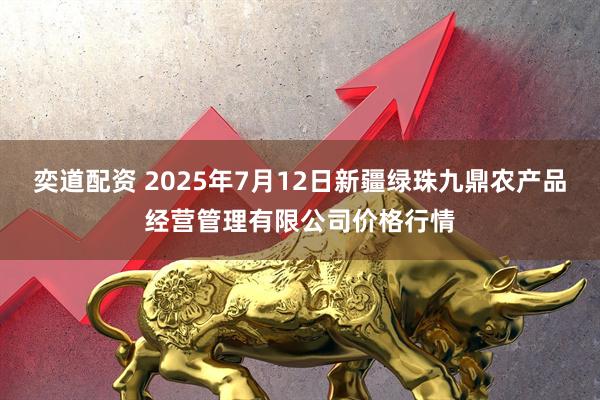 奕道配资 2025年7月12日新疆绿珠九鼎农产品经营管理有限公司价格行情