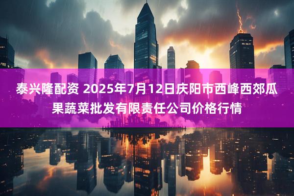 泰兴隆配资 2025年7月12日庆阳市西峰西郊瓜果蔬菜批发有限责任公司价格行情