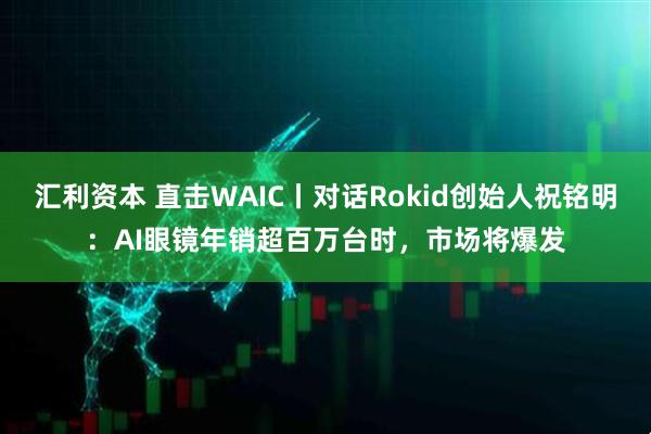 汇利资本 直击WAIC丨对话Rokid创始人祝铭明：AI眼镜年销超百万台时，市场将爆发