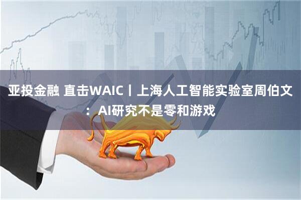 亚投金融 直击WAIC丨上海人工智能实验室周伯文：AI研究不是零和游戏