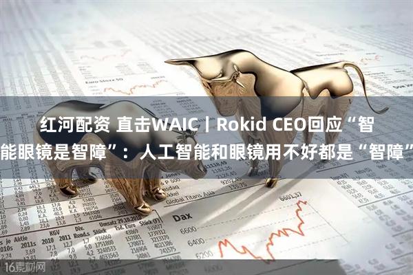 红河配资 直击WAIC丨Rokid CEO回应“智能眼镜是智障”：人工智能和眼镜用不好都是“智障”