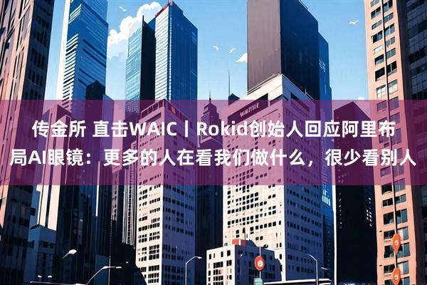 传金所 直击WAIC丨Rokid创始人回应阿里布局AI眼镜：更多的人在看我们做什么，很少看别人