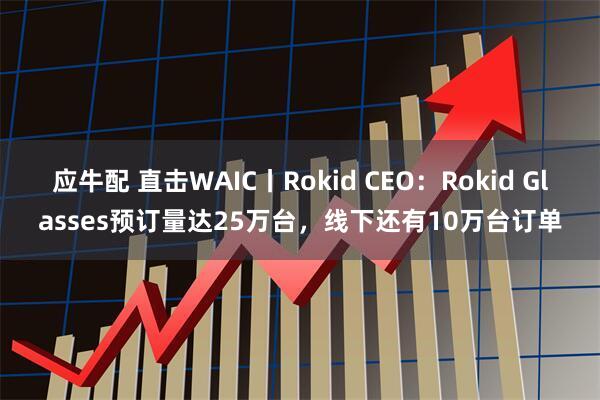 应牛配 直击WAIC丨Rokid CEO：Rokid Glasses预订量达25万台，线下还有10万台订单