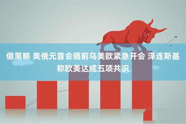 億策略 美俄元首会晤前乌美欧紧急开会 泽连斯基称欧美达成五项共识