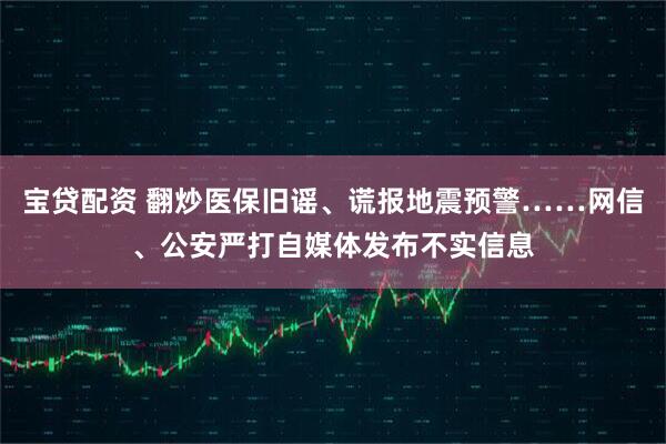 宝贷配资 翻炒医保旧谣、谎报地震预警……网信、公安严打自媒体发布不实信息
