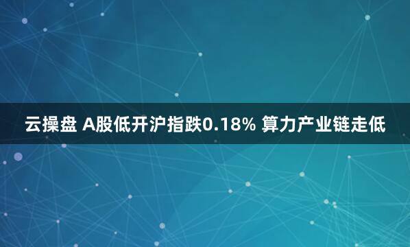 云操盘 A股低开沪指跌0.18% 算力产业链走低