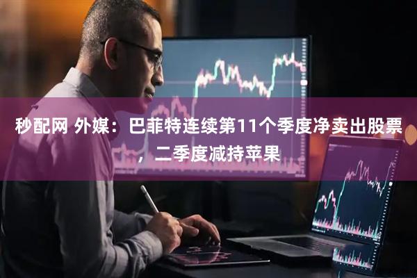 秒配网 外媒：巴菲特连续第11个季度净卖出股票，二季度减持苹果